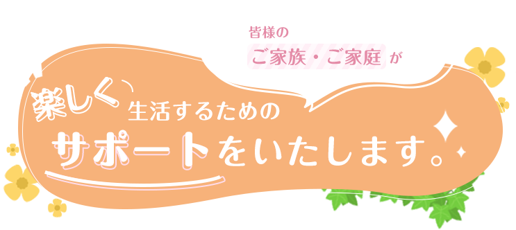 皆様のご家族・ご家庭が楽しく生活するためのサポートをいたします。